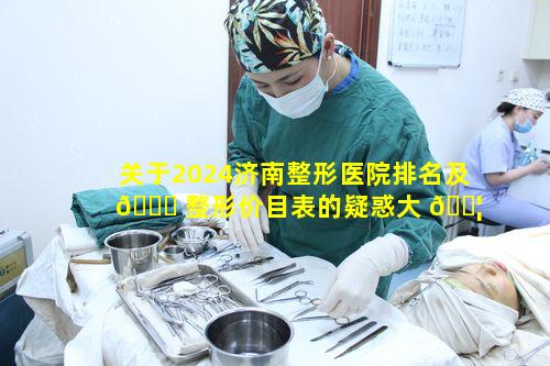 关于2024济南整形医院排名及 🐟 整形价目表的疑惑大 🐦 揭秘